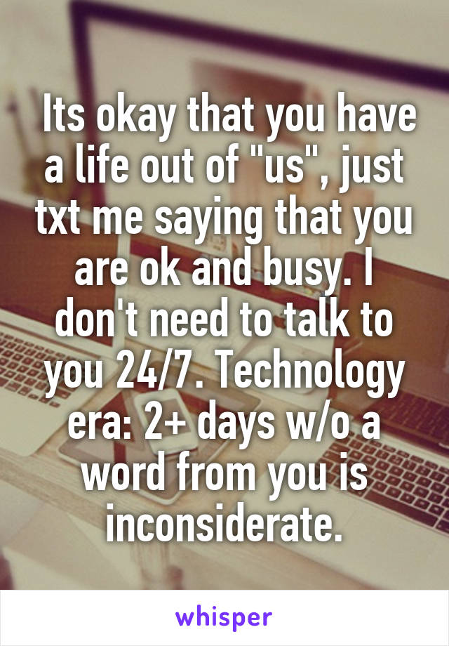  Its okay that you have a life out of "us", just txt me saying that you are ok and busy. I don't need to talk to you 24/7. Technology era: 2+ days w/o a word from you is inconsiderate.