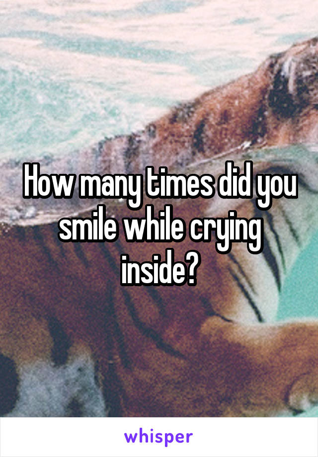 How many times did you smile while crying inside?