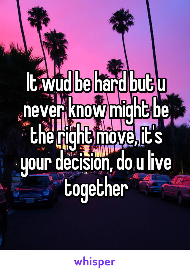 It wud be hard but u never know might be the right move, it's your decision, do u live together