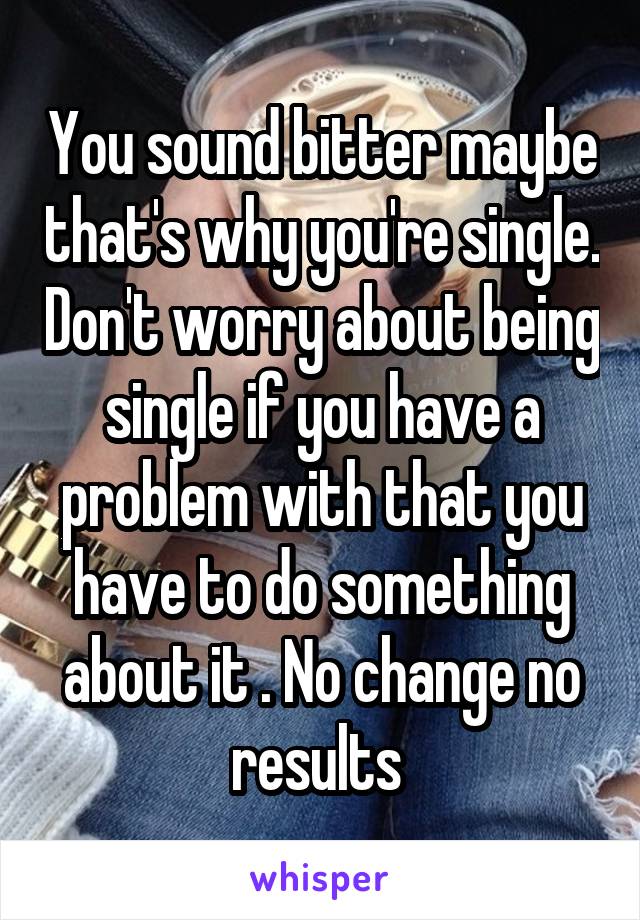 You sound bitter maybe that's why you're single. Don't worry about being single if you have a problem with that you have to do something about it . No change no results 