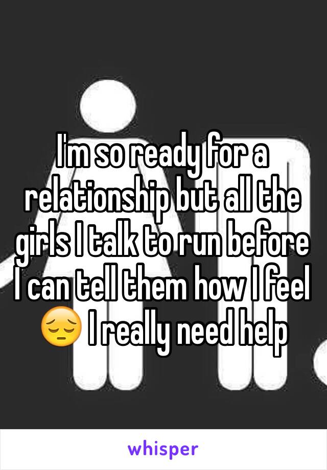 I'm so ready for a relationship but all the girls I talk to run before I can tell them how I feel 😔 I really need help 