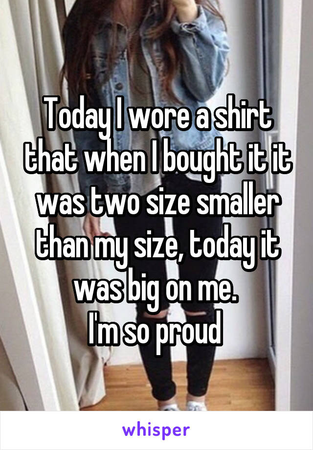 Today I wore a shirt that when I bought it it was two size smaller than my size, today it was big on me. 
I'm so proud 