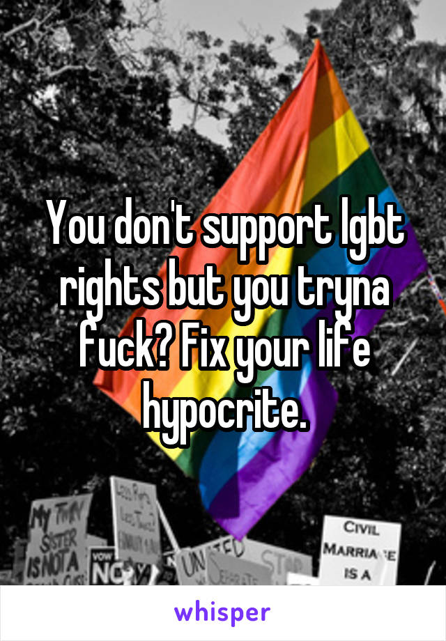 You don't support lgbt rights but you tryna fuck? Fix your life hypocrite.