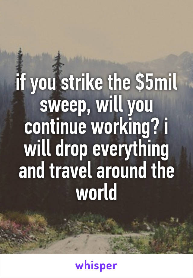 if you strike the $5mil sweep, will you continue working? i will drop everything and travel around the world