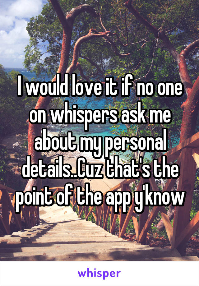 I would love it if no one on whispers ask me about my personal details..Cuz that's the point of the app y'know