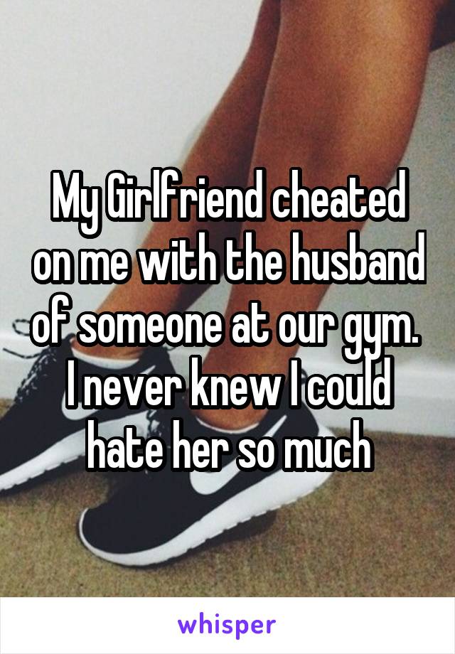 My Girlfriend cheated on me with the husband of someone at our gym.  I never knew I could hate her so much