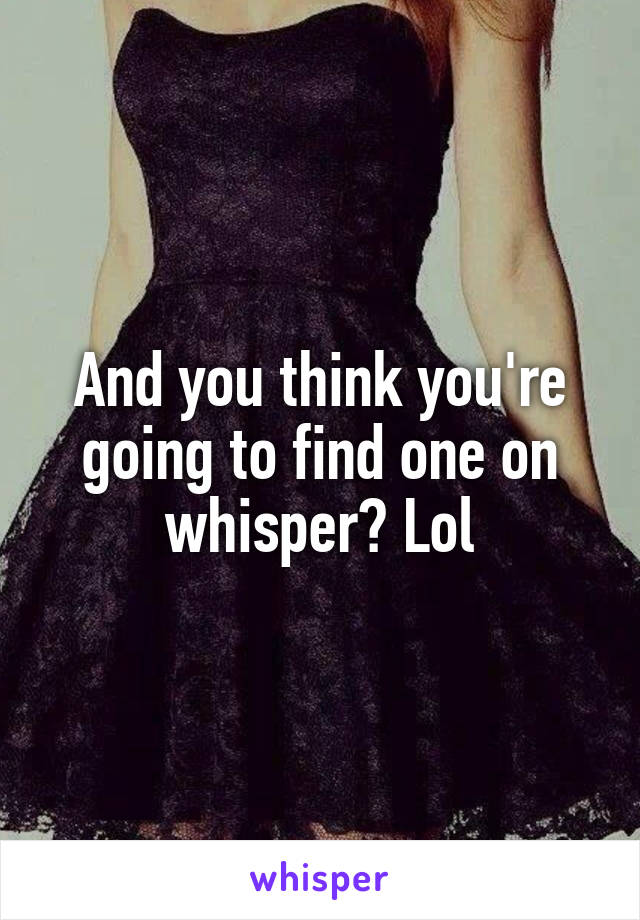 And you think you're going to find one on whisper? Lol