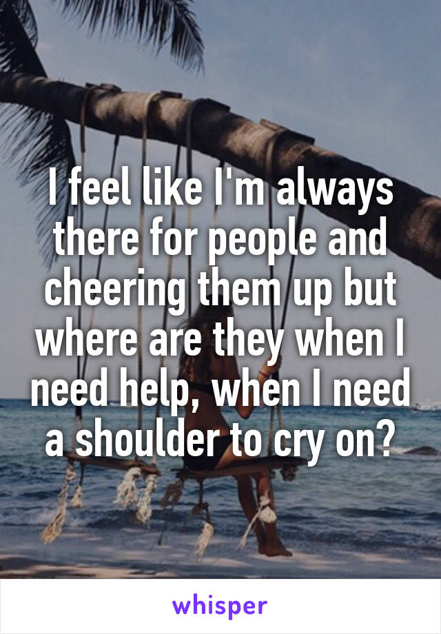 I feel like I'm always there for people and cheering them up but where are they when I need help, when I need a shoulder to cry on?