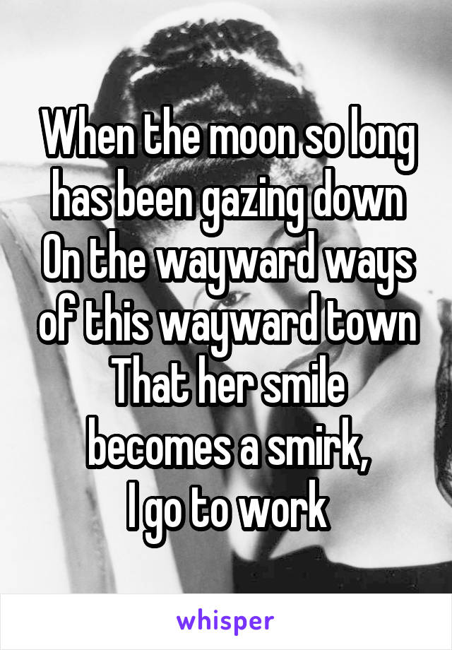 When the moon so long has been gazing down
On the wayward ways of this wayward town
That her smile becomes a smirk,
I go to work