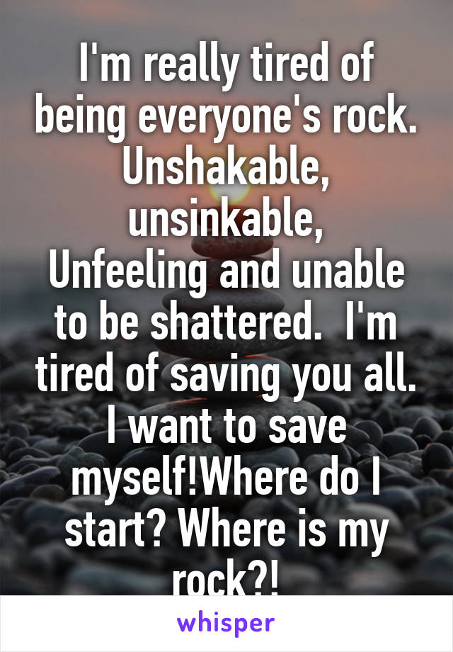 I'm really tired of being everyone's rock. Unshakable, unsinkable,
Unfeeling and unable to be shattered.  I'm tired of saving you all. I want to save myself!Where do I start? Where is my rock?!