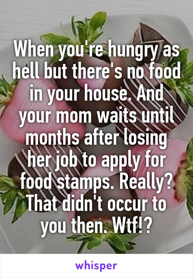 When you're hungry as hell but there's no food in your house. And your mom waits until months after losing her job to apply for food stamps. Really? That didn't occur to you then. Wtf!?