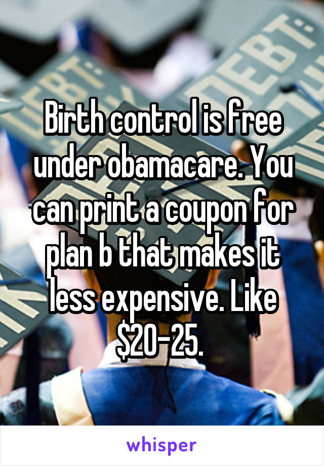 Birth control is free under obamacare. You can print a coupon for plan b that makes it less expensive. Like $20-25. 