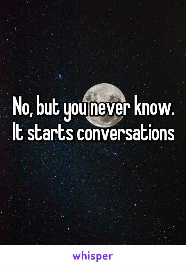 No, but you never know. It starts conversations 