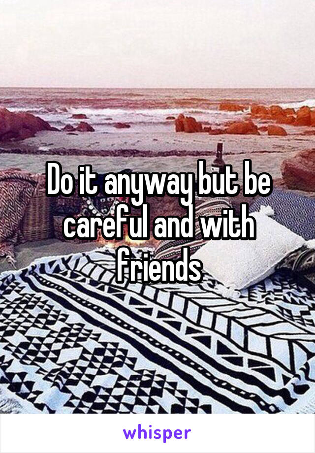 Do it anyway but be careful and with friends