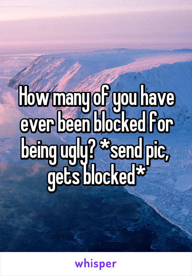 How many of you have ever been blocked for being ugly? *send pic,  gets blocked*