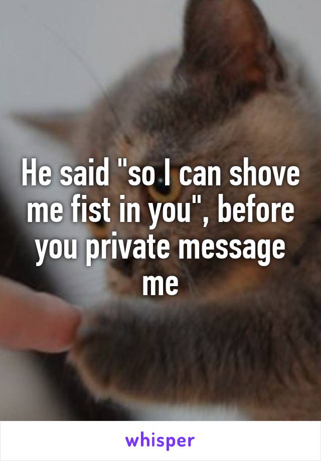 He said "so I can shove me fist in you", before you private message me