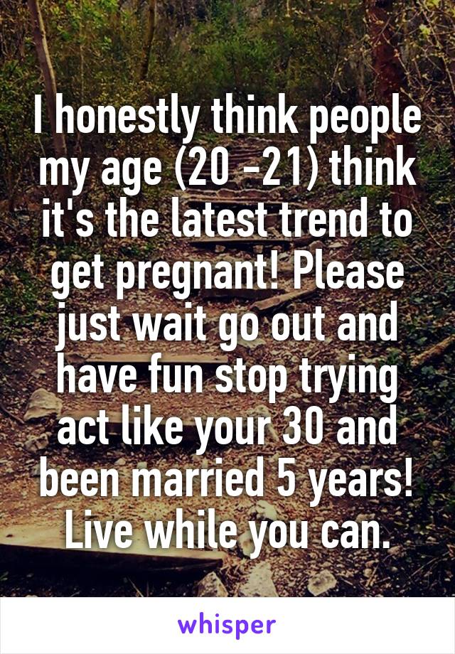 I honestly think people my age (20 -21) think it's the latest trend to get pregnant! Please just wait go out and have fun stop trying act like your 30 and been married 5 years! Live while you can.