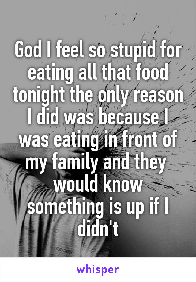 God I feel so stupid for eating all that food tonight the only reason I did was because I was eating in front of my family and they 
would know something is up if I didn't