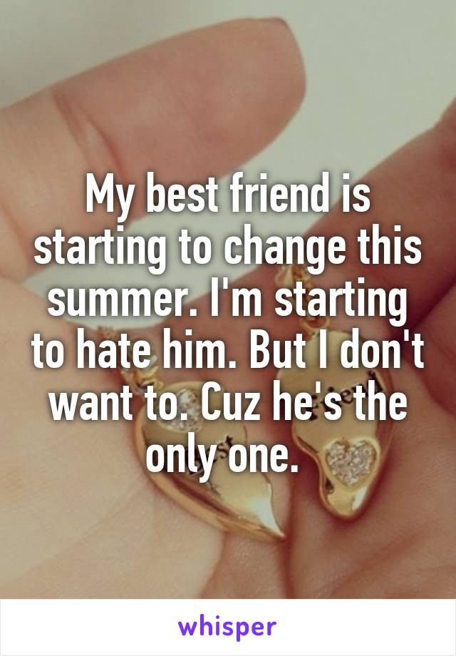 My best friend is starting to change this summer. I'm starting to hate him. But I don't want to. Cuz he's the only one. 