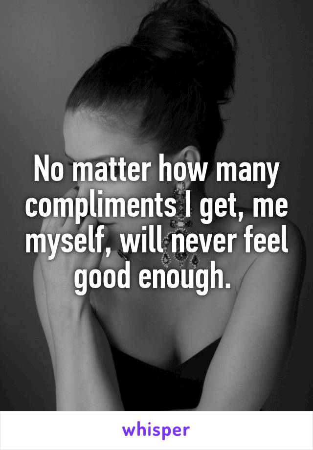 No matter how many compliments I get, me myself, will never feel good enough. 