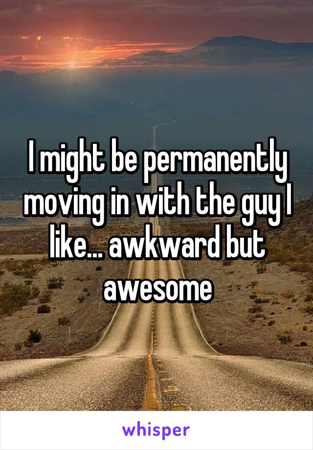 I might be permanently moving in with the guy I like... awkward but awesome