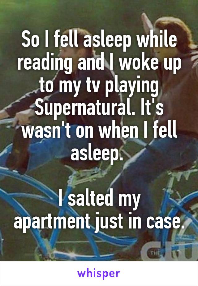 So I fell asleep while reading and I woke up to my tv playing Supernatural. It's wasn't on when I fell asleep. 

I salted my apartment just in case.
