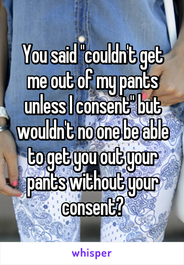 You said "couldn't get me out of my pants unless I consent" but wouldn't no one be able to get you out your pants without your consent?