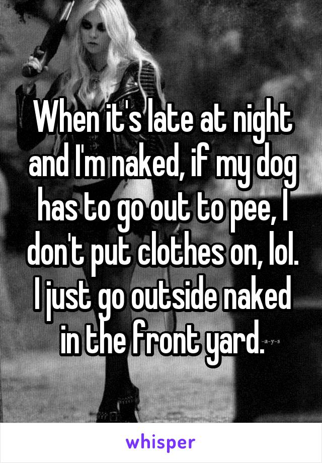 When it's late at night and I'm naked, if my dog has to go out to pee, I don't put clothes on, lol. I just go outside naked in the front yard.