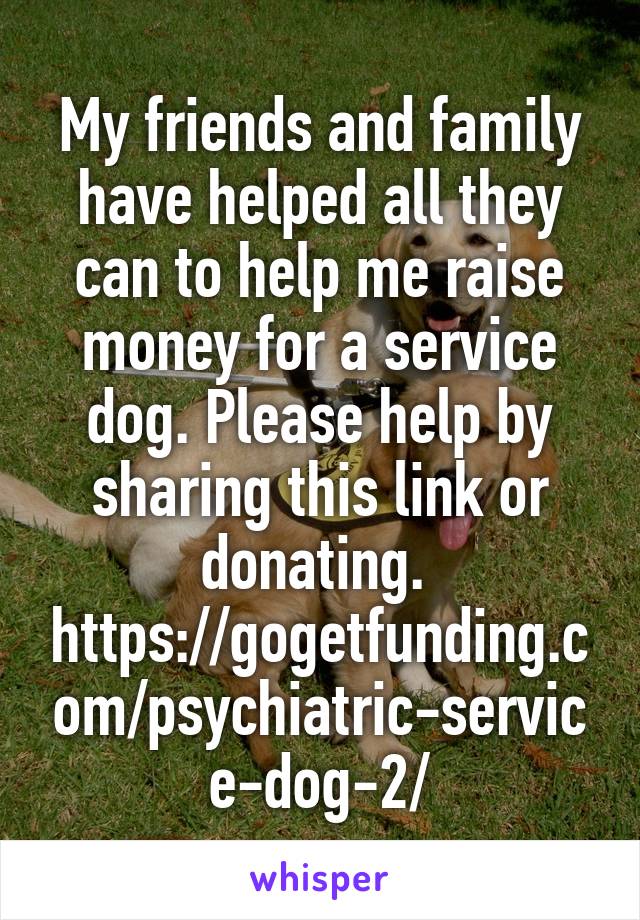 My friends and family have helped all they can to help me raise money for a service dog. Please help by sharing this link or donating. 
https://gogetfunding.com/psychiatric-service-dog-2/