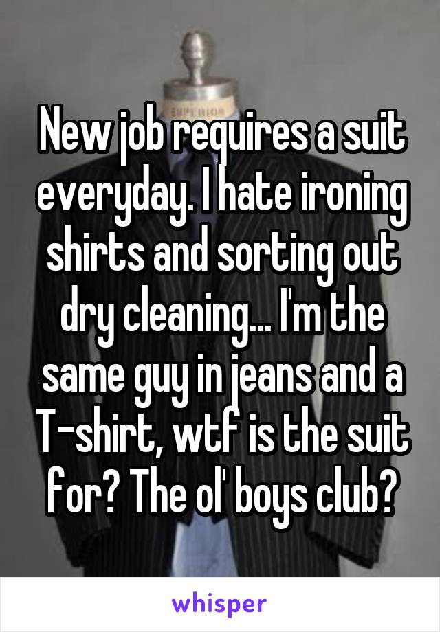 New job requires a suit everyday. I hate ironing shirts and sorting out dry cleaning... I'm the same guy in jeans and a T-shirt, wtf is the suit for? The ol' boys club?