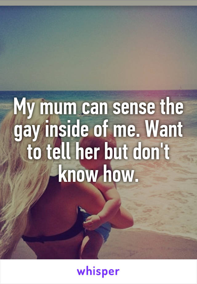 My mum can sense the gay inside of me. Want to tell her but don't know how.