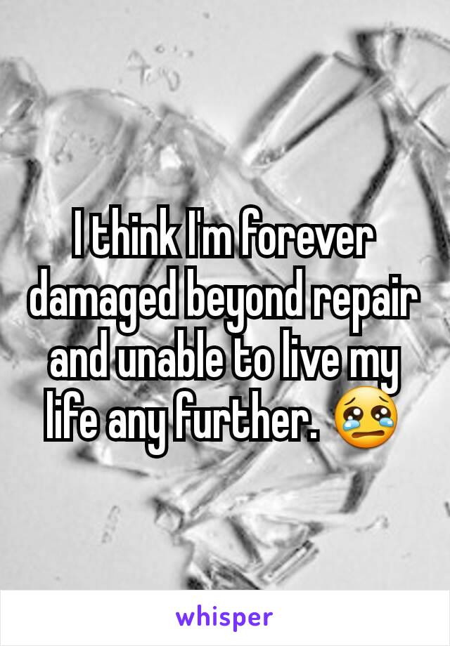 I think I'm forever damaged beyond repair and unable to live my life any further. 😢