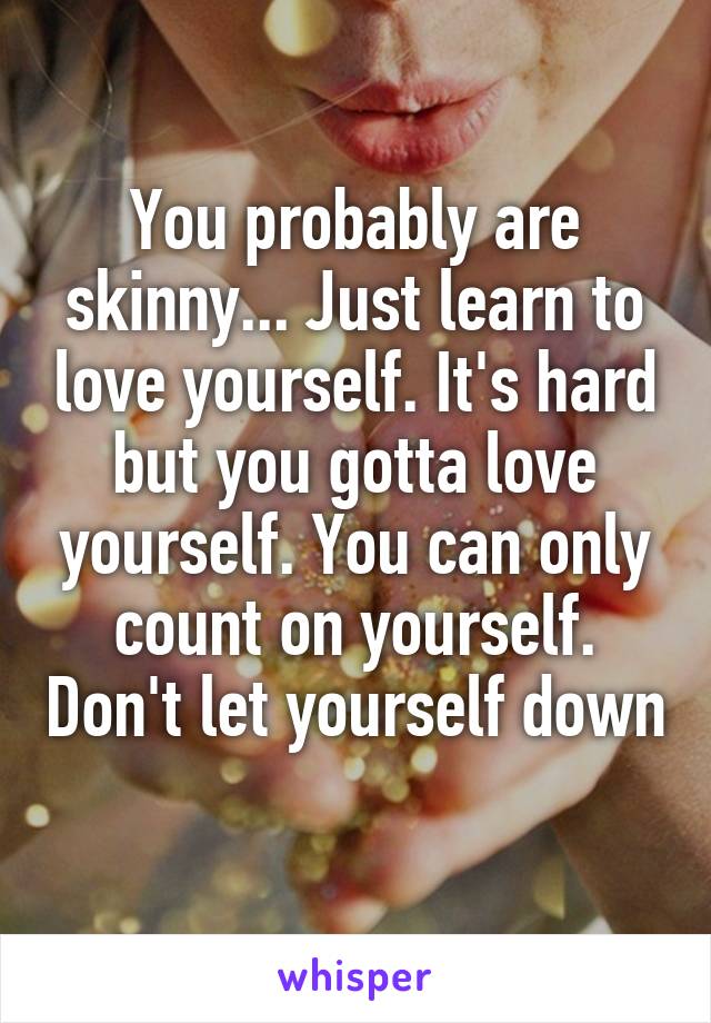 You probably are skinny... Just learn to love yourself. It's hard but you gotta love yourself. You can only count on yourself. Don't let yourself down 