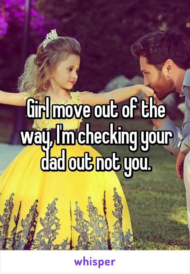 Girl move out of the way, I'm checking your dad out not you.