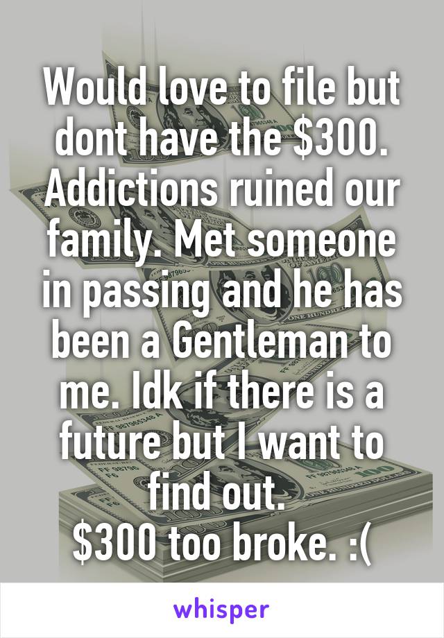 Would love to file but dont have the $300. Addictions ruined our family. Met someone in passing and he has been a Gentleman to me. Idk if there is a future but I want to find out. 
$300 too broke. :(