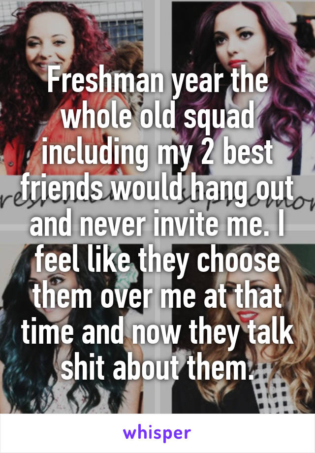 Freshman year the whole old squad including my 2 best friends would hang out and never invite me. I feel like they choose them over me at that time and now they talk shit about them.