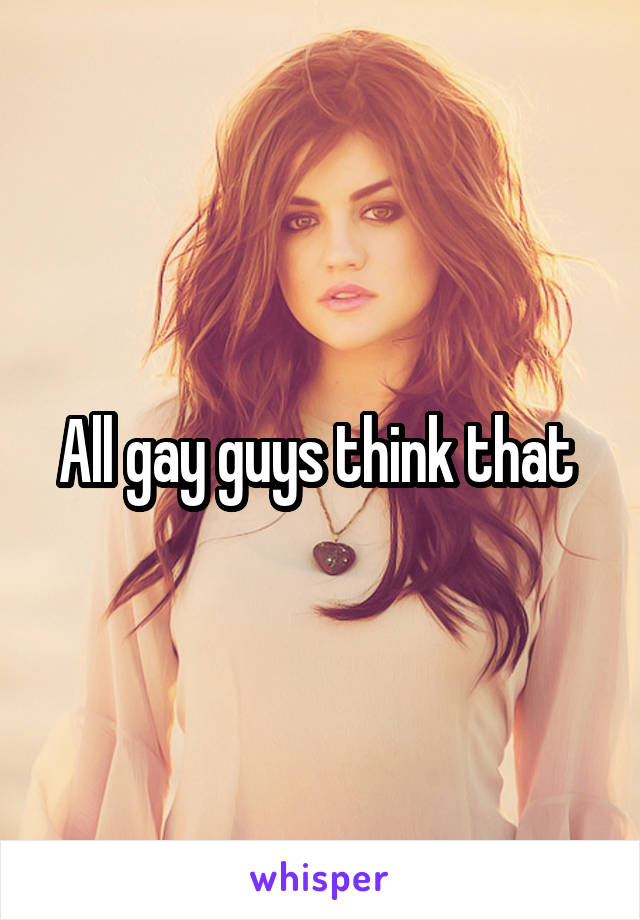 All gay guys think that 