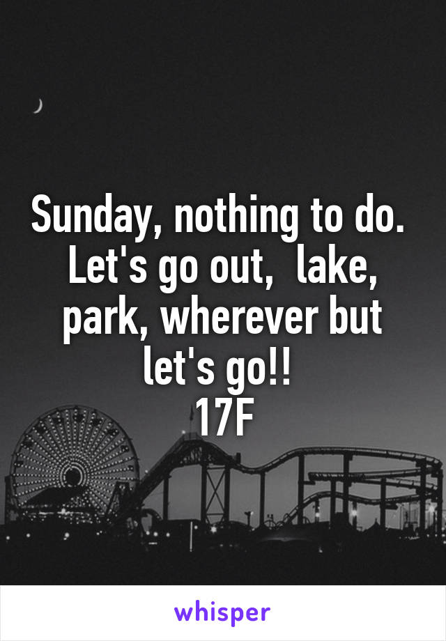 Sunday, nothing to do.  Let's go out,  lake, park, wherever but let's go!! 
17F