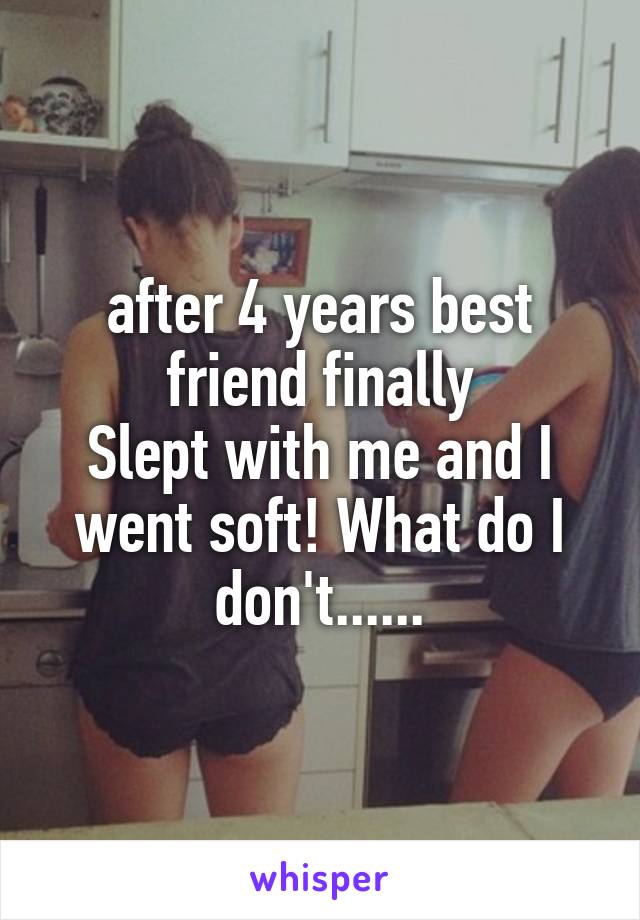 after 4 years best friend finally
Slept with me and I went soft! What do I don't......