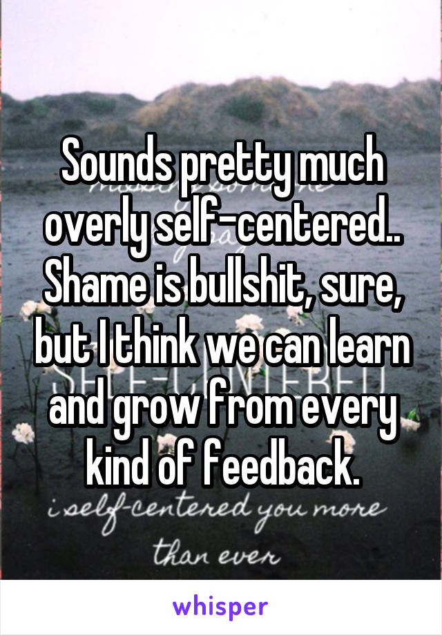 Sounds pretty much overly self-centered..
Shame is bullshit, sure, but I think we can learn and grow from every kind of feedback.