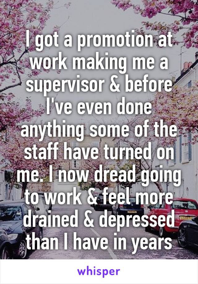 I got a promotion at work making me a supervisor & before I've even done anything some of the staff have turned on me. I now dread going to work & feel more drained & depressed than I have in years