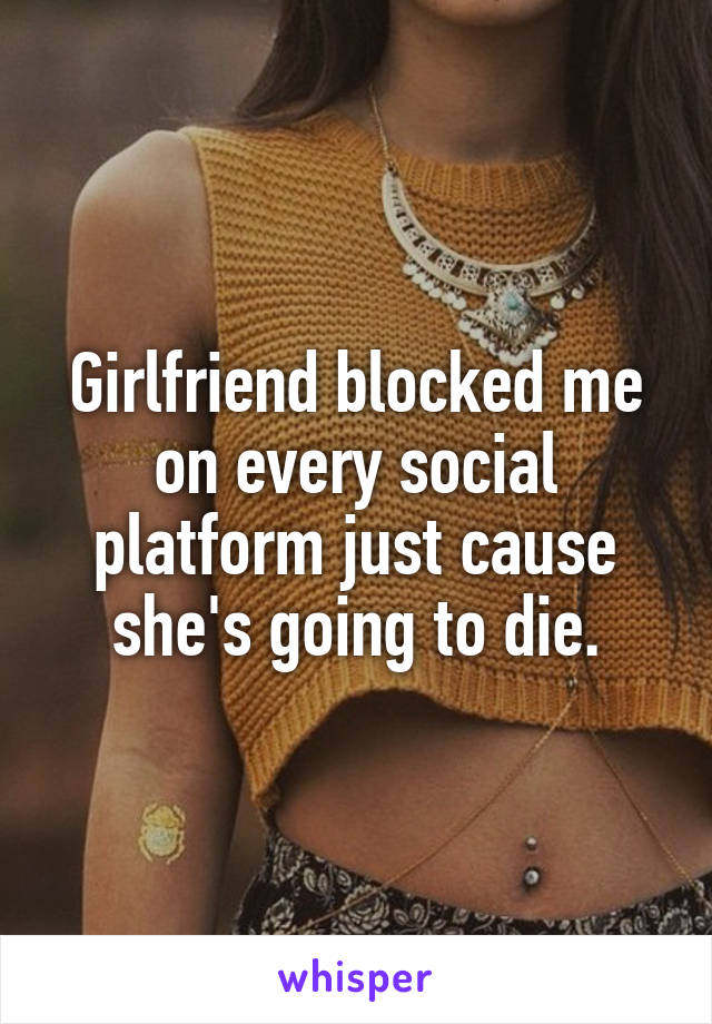 Girlfriend blocked me on every social platform just cause she's going to die.