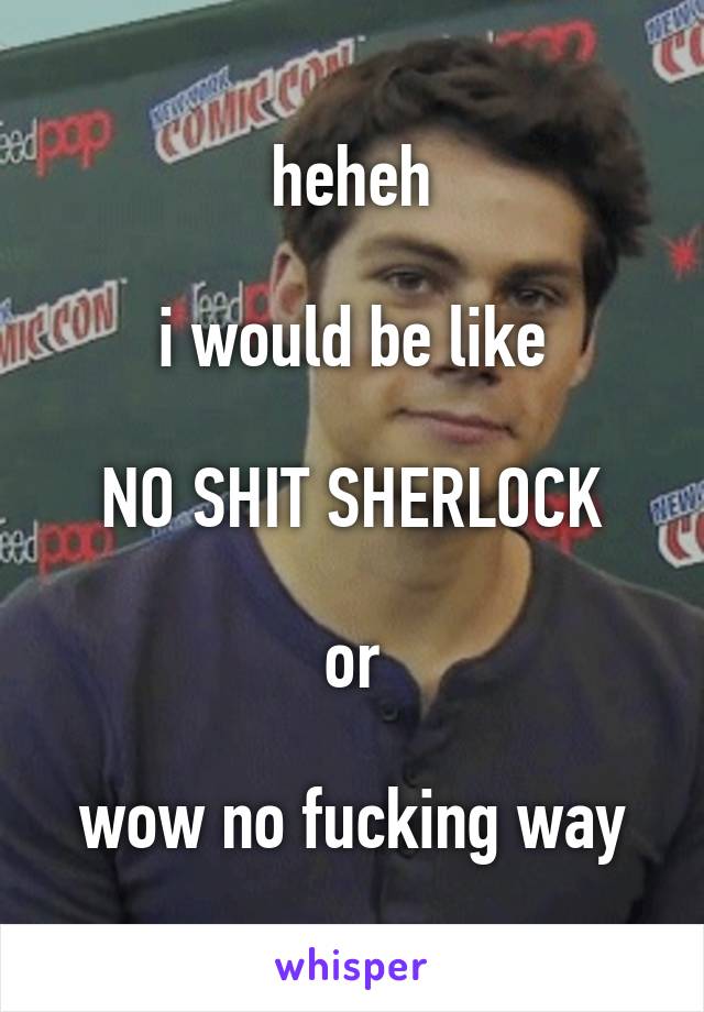 heheh

i would be like

NO SHIT SHERLOCK

or

wow no fucking way