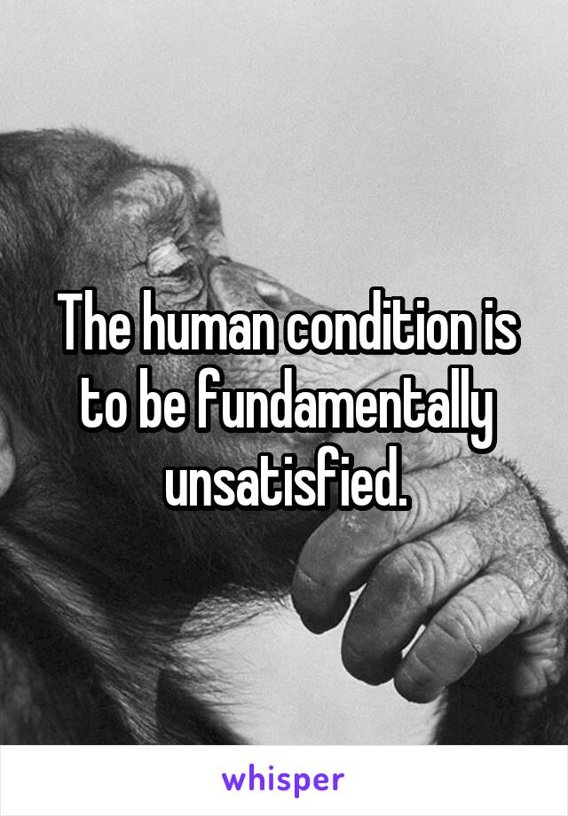 The human condition is to be fundamentally unsatisfied.