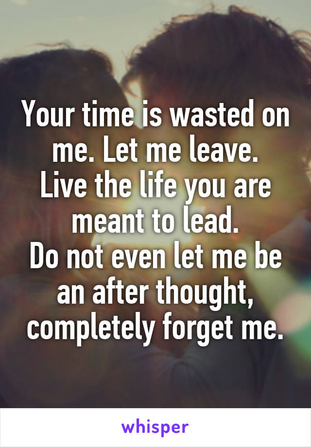 Your time is wasted on me. Let me leave.
Live the life you are meant to lead.
Do not even let me be an after thought, completely forget me.