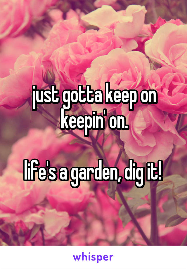 just gotta keep on keepin' on.

life's a garden, dig it! 