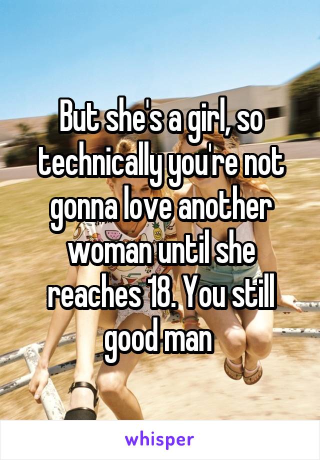 But she's a girl, so technically you're not gonna love another woman until she reaches 18. You still good man 