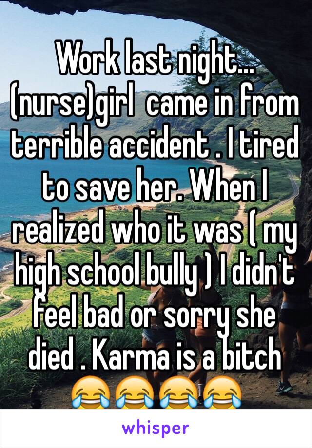 Work last night...(nurse)girl  came in from terrible accident . I tired to save her. When I realized who it was ( my high school bully ) I didn't feel bad or sorry she died . Karma is a bitch 😂😂😂😂