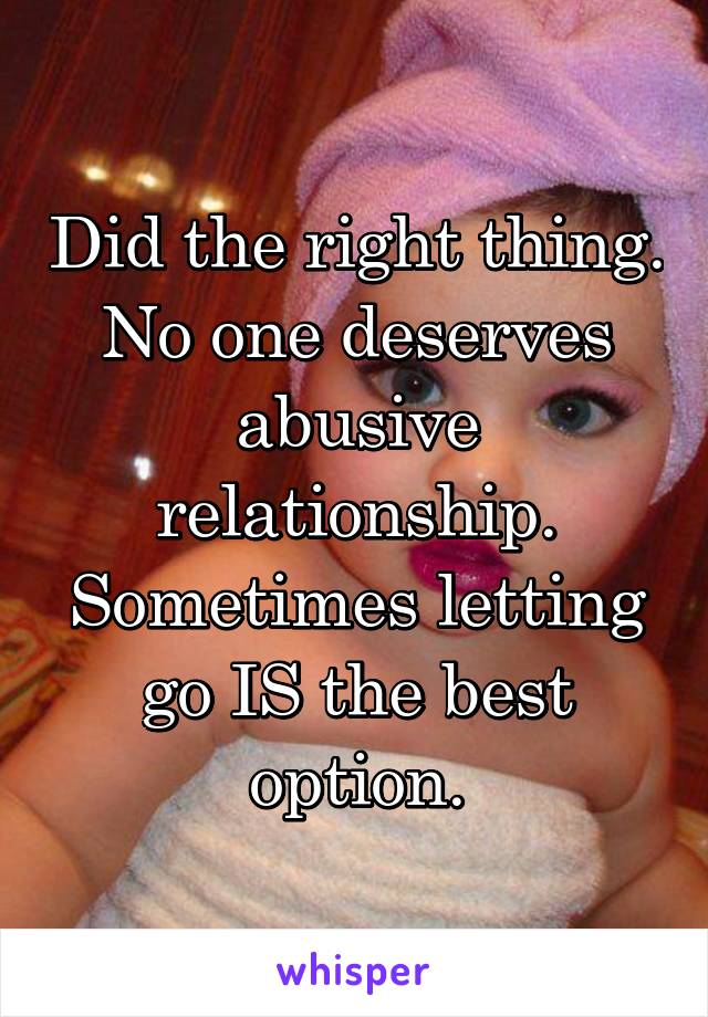 Did the right thing. No one deserves abusive relationship. Sometimes letting go IS the best option.