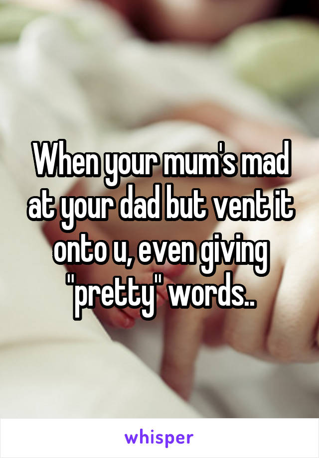 When your mum's mad at your dad but vent it onto u, even giving "pretty" words..